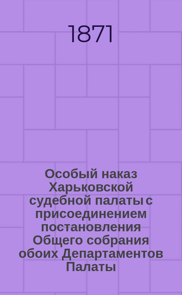 Особый наказ Харьковской судебной палаты с присоединением постановления Общего собрания обоих Департаментов Палаты, состоявшегося 9 и 16 марта 1871 года, в коем изложены соображения, послужившие основанием ко внесению в Особый наказ статей 69-96, заключающих в себе некоторые правила внутреннего распорядка производства дел гражданских