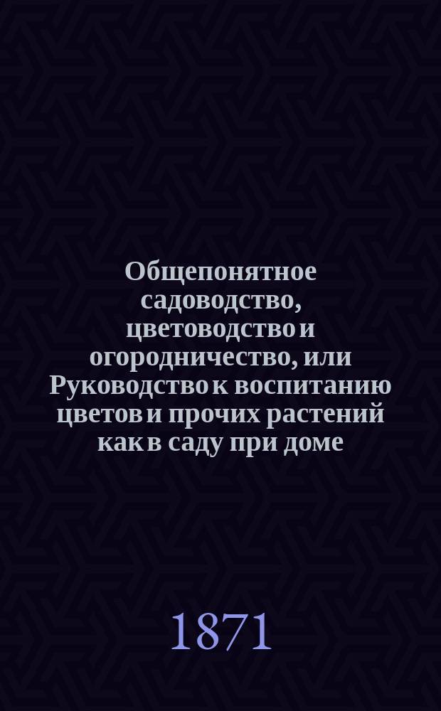Общепонятное садоводство, цветоводство и огородничество, или Руководство к воспитанию цветов и прочих растений как в саду при доме, так на окнах и в комнатах