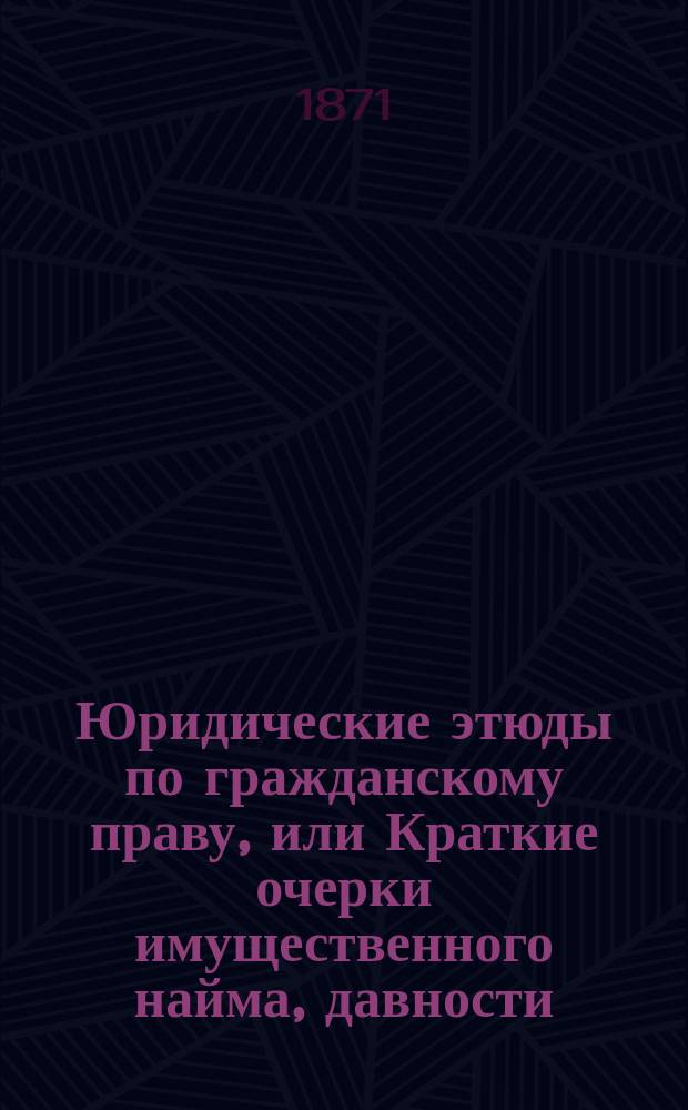Юридические этюды по гражданскому праву, или Краткие очерки имущественного найма, давности, залога недвижимых имуществ, отношений супругов по имуществу