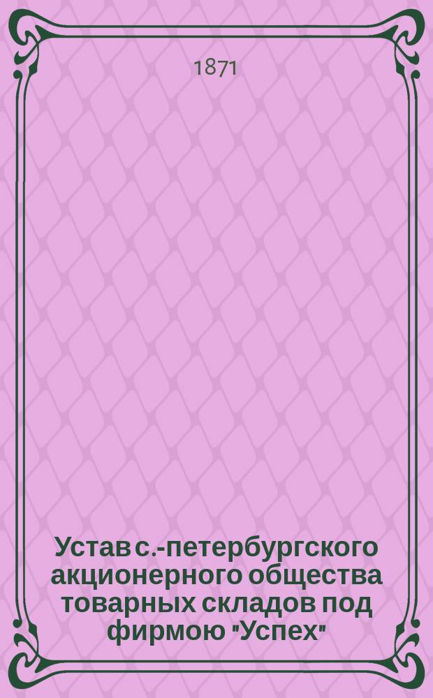 Устав с.-петербургского акционерного общества товарных складов под фирмою "Успех" : Утв. 31 июля 1871 г