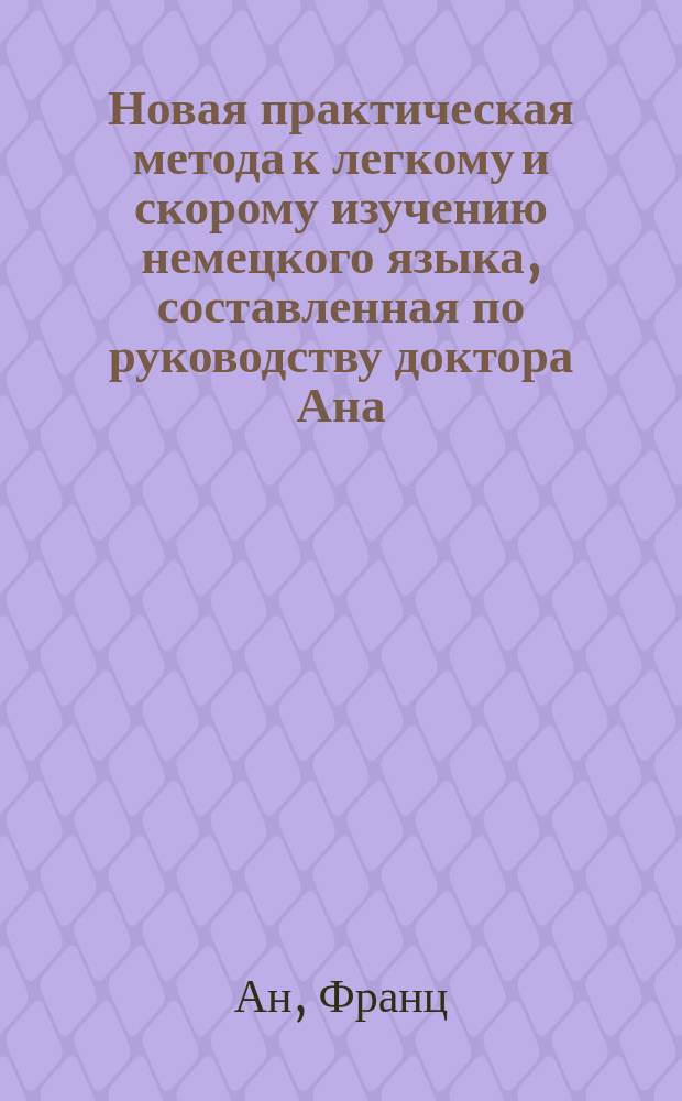 Новая практическая метода к легкому и скорому изучению немецкого языка, составленная по руководству доктора Ана : Первый курс