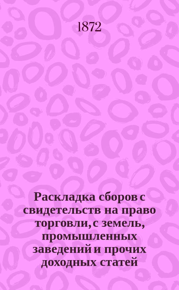 Раскладка сборов с свидетельств на право торговли, с земель, промышленных заведений и прочих доходных статей, Бузулукского уезда Самарской губернии, потребных на местные земские повинности в 1873 г., предложенных Уездною земскою управою и утвержденных Уездным земским собранием, мая - дня 1872 года