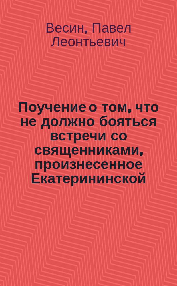 Поучение о том, что не должно бояться встречи со священниками, произнесенное Екатерининской, что на Васильевском острове, церкви протоиереем Павлом Весиным