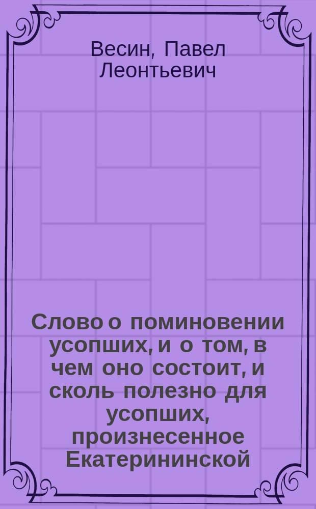 Слово о поминовении усопших, и о том, в чем оно состоит, и сколь полезно для усопших, произнесенное Екатерининской, на Васильевском острове, церкви протоиереем Павлом Весиным