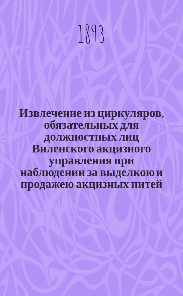 Извлечение из циркуляров, обязательных для должностных лиц Виленского акцизного управления при наблюдении за выделкою и продажею акцизных питей, вновь исправленное и дополненное
