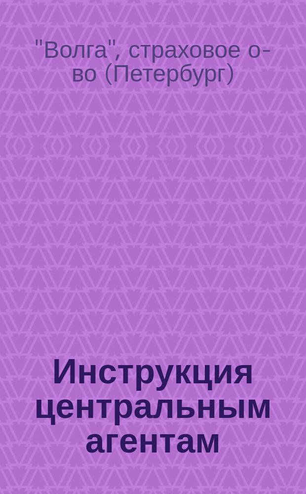 Инструкция центральным агентам; Инструкция местным агентам / Страховое о-во "Волга"