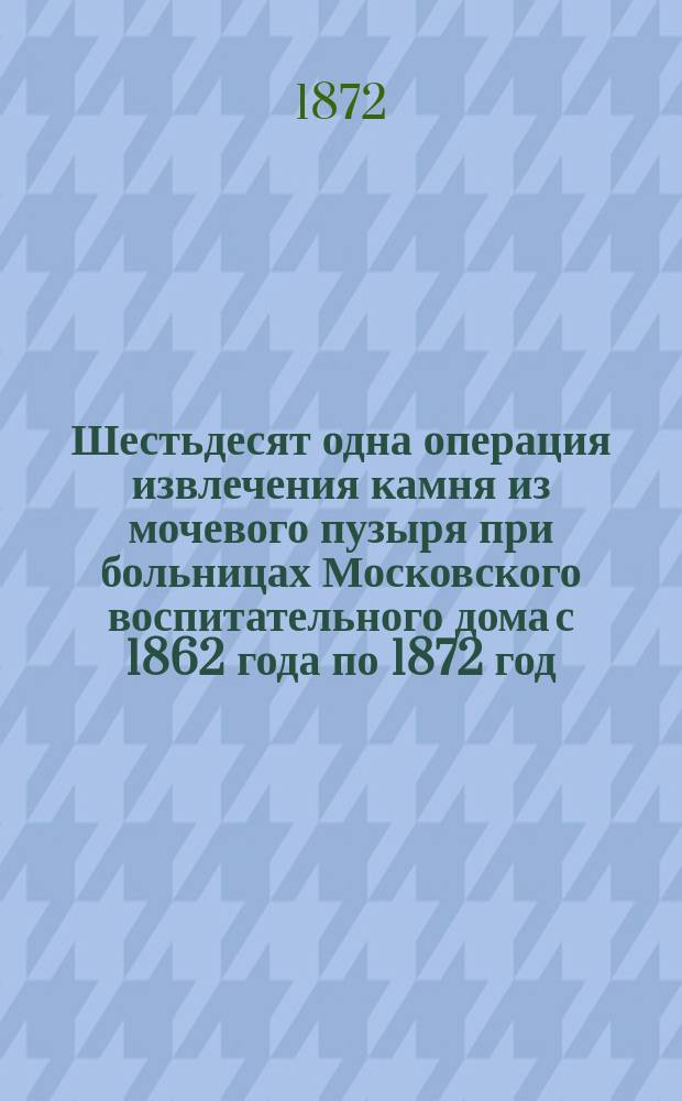 Шестьдесят одна операция извлечения камня из мочевого пузыря при больницах Московского воспитательного дома с 1862 года по 1872 год