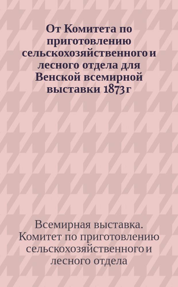 От Комитета по приготовлению сельскохозяйственного и лесного отдела для Венской всемирной выставки 1873 г., учрежденного при Министерстве государственных имуществ : О содействии в сборе экспонатов : Группы из прогр. Вен. всемир. выставки, к которым относится с.-х., лес. и нар. пром-сть