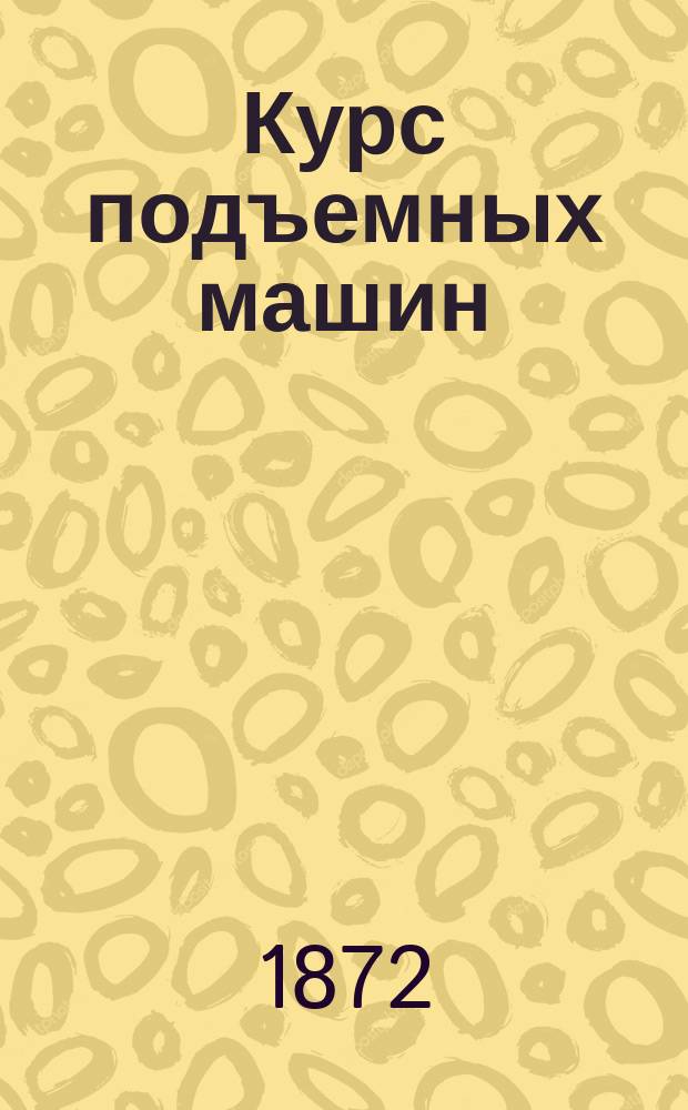 Курс подъемных машин : Лекции, чит. И. Вышнеградским в С.-Петерб. практ. технол. ин-те в 1871-1872 г. Ч. 1-2. Ч. 2 : Машины, служащие для сообщения грузу вертикального и горизонтального движений