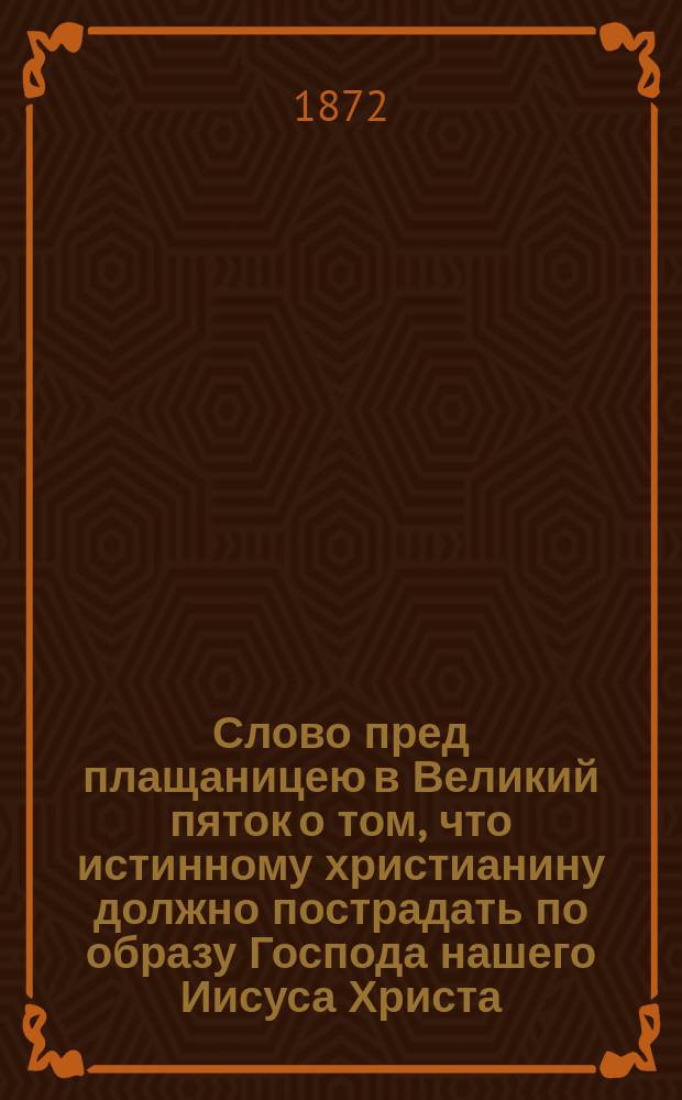 Слово пред плащаницею в Великий пяток о том, что истинному христианину должно пострадать по образу Господа нашего Иисуса Христа, сказанное протоиереем Харьковского кафедрального Успенского собора Иоанном Гапоновым, 14 апр. 1872 г.
