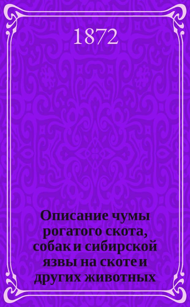 Описание чумы рогатого скота, собак и сибирской язвы на скоте и других животных : С указанием на отлич. свойства и виды этих болезней в разных местностях и излож. способов к их распознаванию, лечению и пресечению, сост. после 35 летних практ. занятий ст. вет. врачом и титуляр. советником В.Г. Гинзбургом