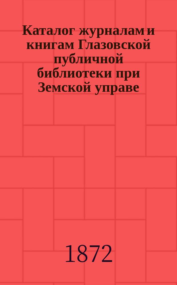 Каталог журналам и книгам Глазовской публичной библиотеки при Земской управе : Сост. в июне 1872 г