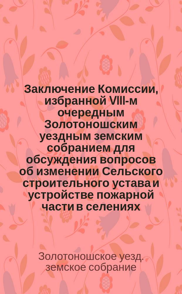 Заключение Комиссии, избранной VIII-м очередным Золотоношским уездным земским собранием для обсуждения вопросов об изменении Сельского строительного устава и устройстве пожарной части в селениях