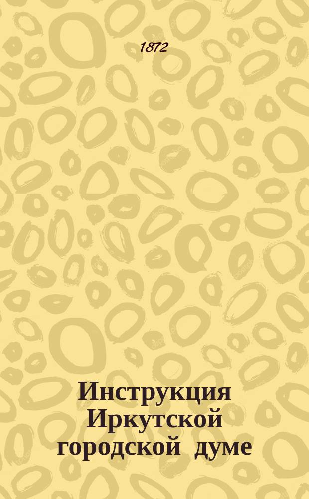 Инструкция Иркутской городской думе : Рассмотр. и утв. в заседании 13-20 дек. 1872 г