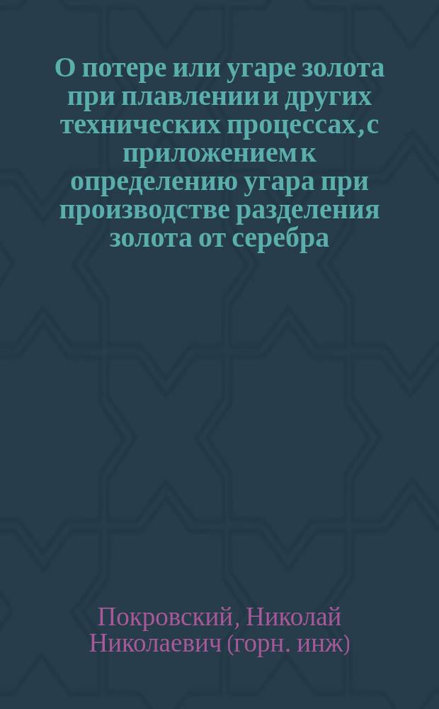 О потере или угаре золота при плавлении и других технических процессах, с приложением к определению угара при производстве разделения золота от серебра : Рассуждение, напис. горн. инж. Николаем Покровским, для получ. звания адъюнкта металлургии в Горн. ин-те