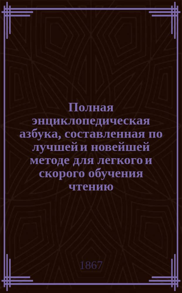 Полная энциклопедическая азбука, составленная по лучшей и новейшей методе для легкого и скорого обучения чтению