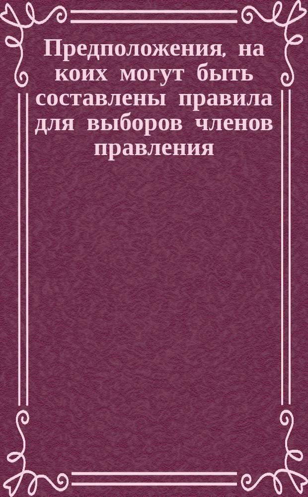 Предположения, на коих могут быть составлены правила для выборов членов правления, членов частного собрания, членов комитета по приисканию занятий и старшин собрания. В Комиссию по изменению порядка выборов. Заявление члена Комиссии для приискания улучшенного способа выборов по предложению М.Д. Лианова, С.Н. Мартынова