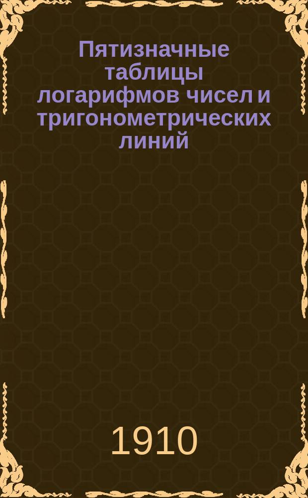 Пятизначные таблицы логарифмов чисел и тригонометрических линий : С приб. логарифмов Гаусса, натуральных тригонометрич. величин, сравнительных таблиц: русских, метрических и английских мер и некоторых других