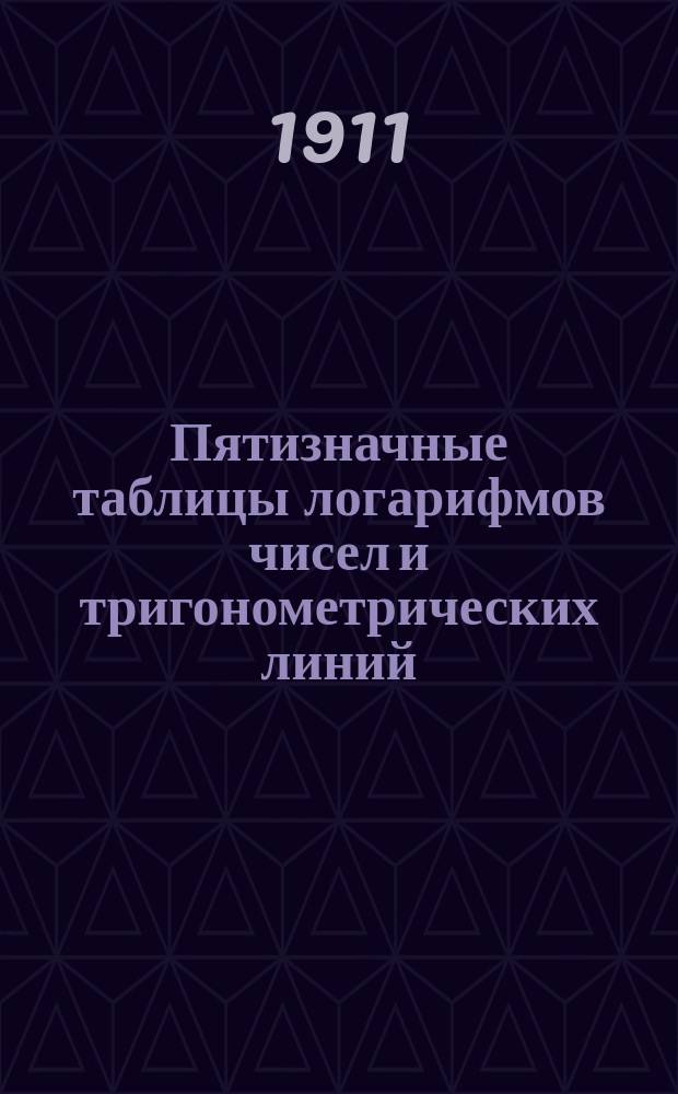 Пятизначные таблицы логарифмов чисел и тригонометрических линий : С приб. логарифмов Гаусса, натуральных тригонометрич. величин, сравнительных таблиц: русских, метрических и английских мер и некоторых других