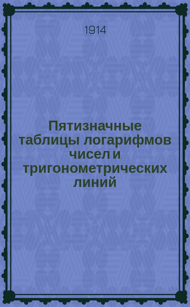 Пятизначные таблицы логарифмов чисел и тригонометрических линий : С приб. логарифмов Гаусса, натуральных тригонометрич. величин, сравнительных таблиц: русских, метрических и английских мер и некоторых других
