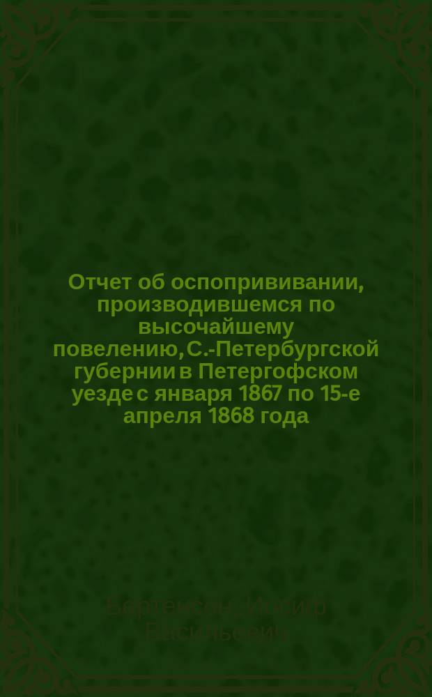 Отчет об оспопрививании, производившемся по высочайшему повелению, С.-Петербургской губернии в Петергофском уезде с января 1867 по 15-е апреля 1868 года