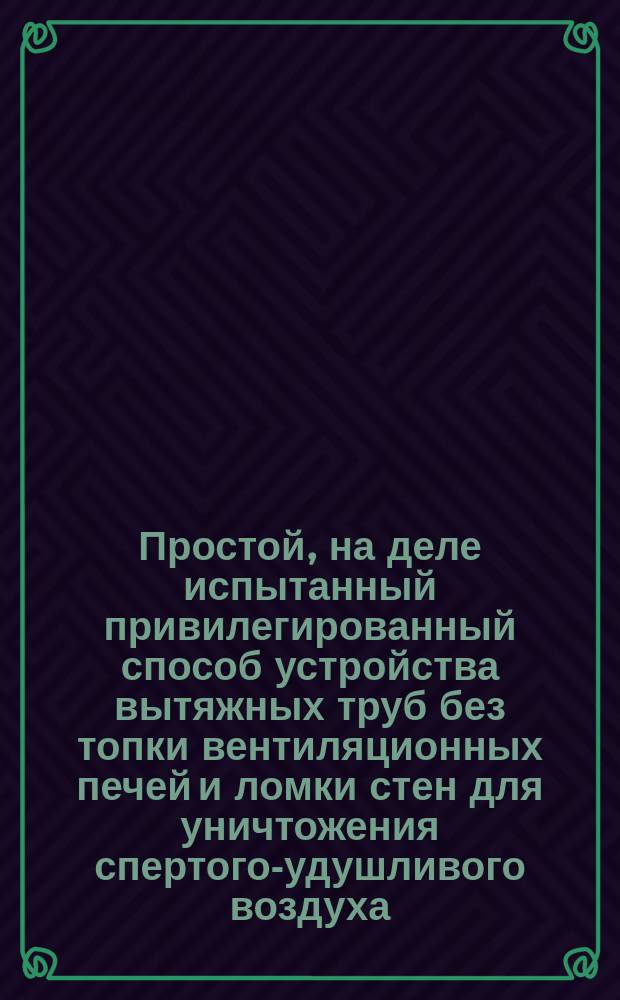 Простой, на деле испытанный привилегированный способ устройства вытяжных труб без топки вентиляционных печей и ломки стен для уничтожения спертого-удушливого воздуха: в церквах, на фабриках, заводах и вообще во всех зданиях, пара в прачешных и в красильнях на фабриках, чада в кухнях и зловония в отхожих местах