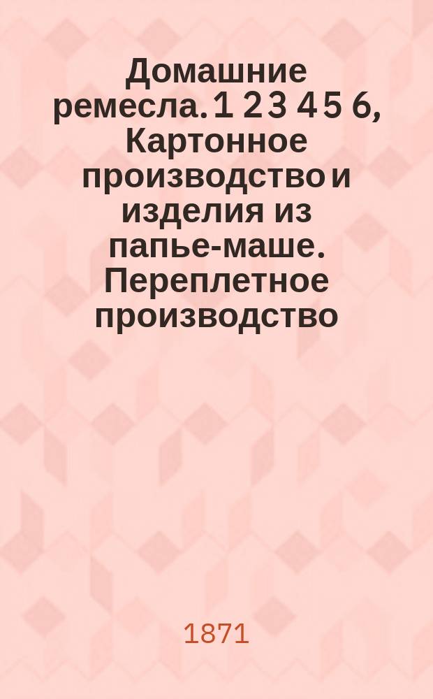 Домашние ремесла. 1 2 3 4 5 6, Картонное производство и изделия из папье-маше. Переплетное производство. Иллюминование эстампов и гравюр. Токарное мастерство. Столярное мастерство. Часовое мастерство