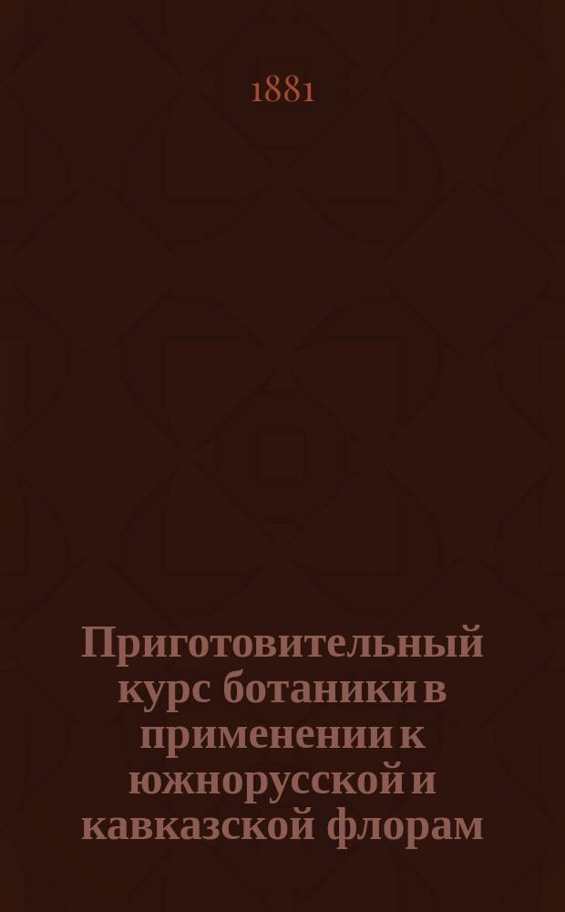 Приготовительный курс ботаники в применении к южнорусской и кавказской флорам : Сост. по Августу Любену, преп. Александров. учител. шк. Н. Лихачев