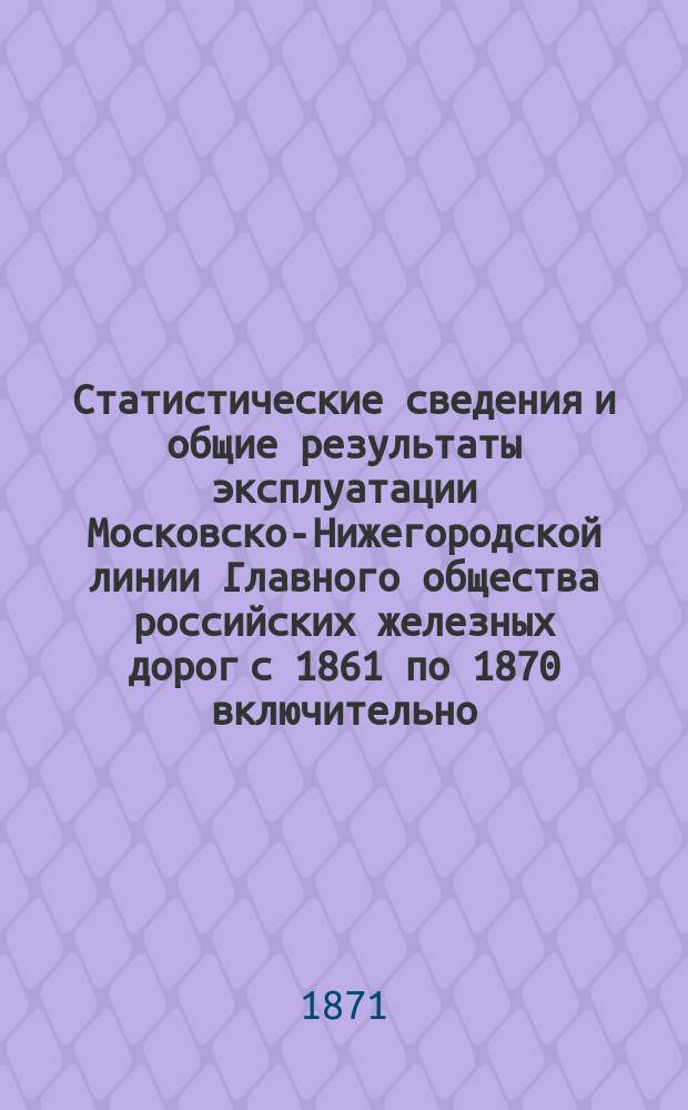 Статистические сведения и общие результаты эксплуатации Московско-Нижегородской линии Главного общества российских железных дорог с 1861 по 1870 включительно