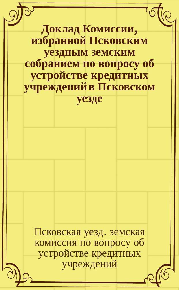 Доклад Комиссии, избранной Псковским уездным земским собранием по вопросу об устройстве кредитных учреждений в Псковском уезде; Проект нормального устава ссудосберегательных товариществ в Псковском уезде; Проект устава Псковского земского общества взаимного кредита