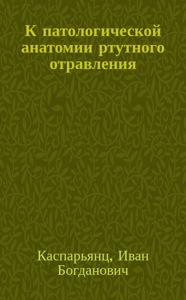 К патологической анатомии ртутного отравления : Дис. на степ. д-ра мед. Ивана Каспарьянц
