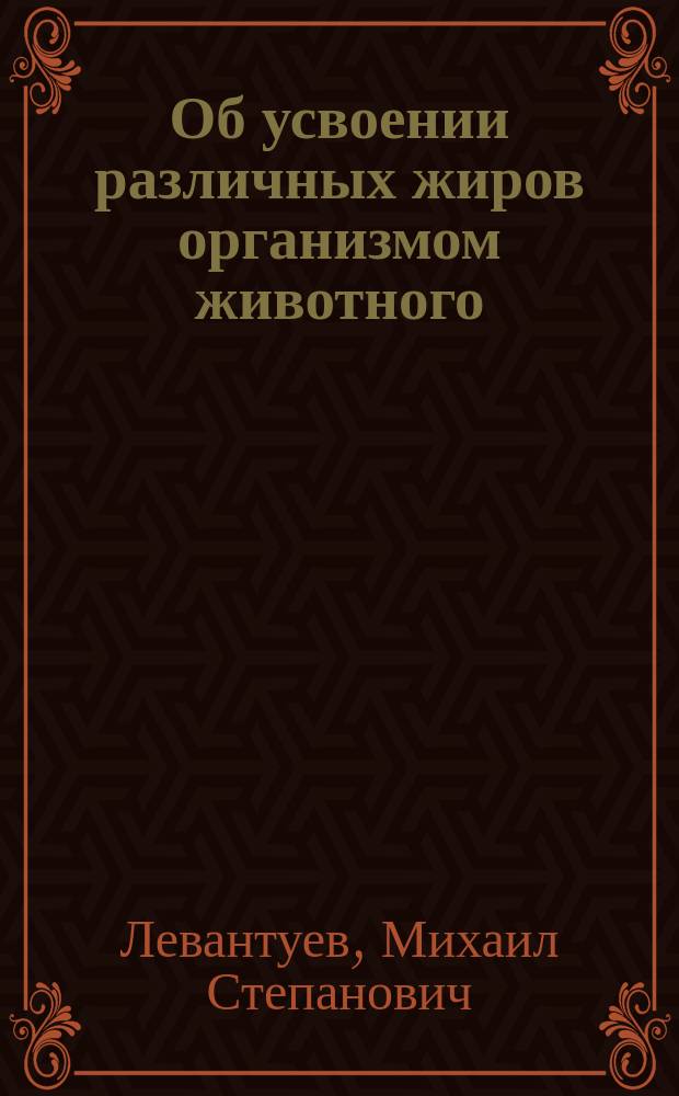 Об усвоении различных жиров организмом животного : Дис. на степ. д-ра мед. Михаила Левантуева