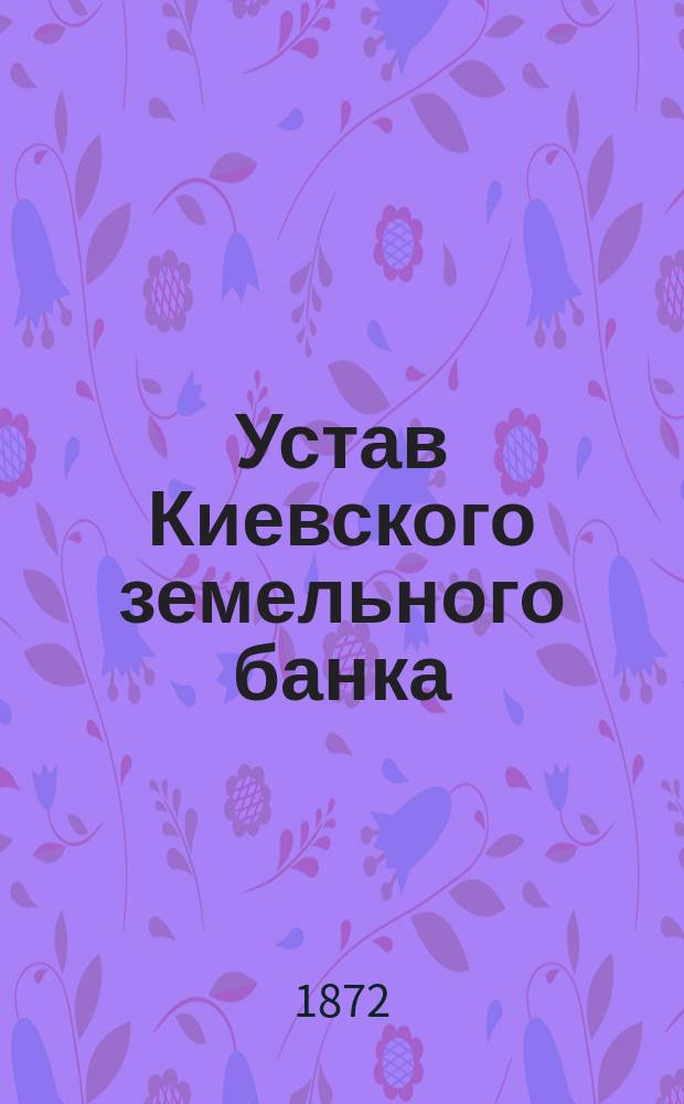 Устав Киевского земельного банка : Утв. 28 июня 1872 г.