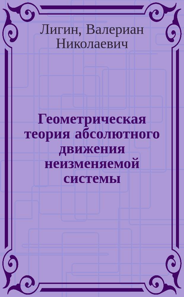 Геометрическая теория абсолютного движения неизменяемой системы : Соч., напис. для получения степ. магистра прикл. математики В. Лигиным