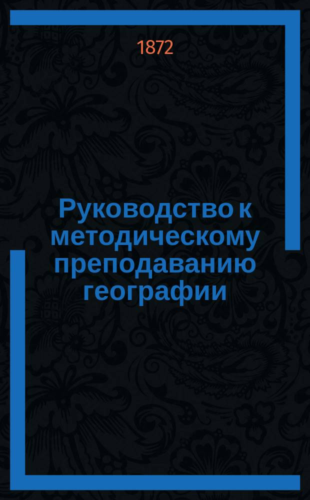 Руководство к методическому преподаванию географии : Со многими задачами и вопр. для уст. и письм. решения