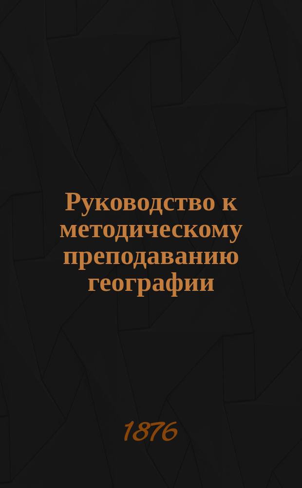 Руководство к методическому преподаванию географии : Со многими задачами и вопр. для уст. и письм. решения