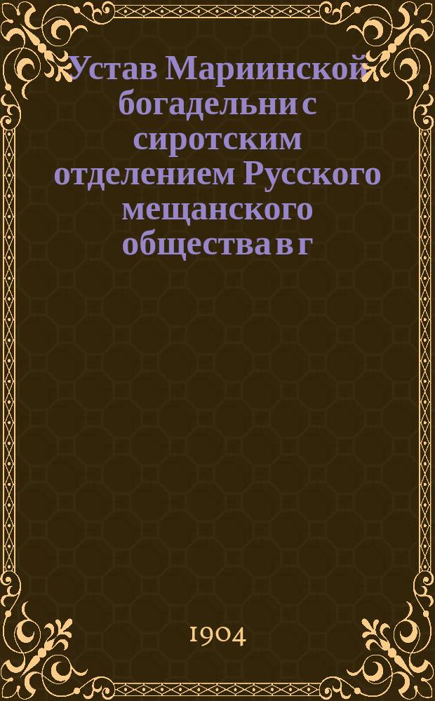 Устав Мариинской богадельни с сиротским отделением Русского мещанского общества в г. Казани : Утв. г. министром вн. дел 17 нояб. 1871 г