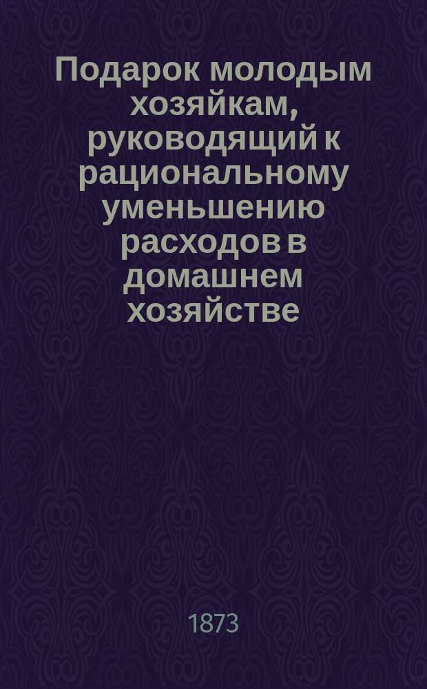 Подарок молодым хозяйкам, руководящий к рациональному уменьшению расходов в домашнем хозяйстве : Ч. 1-3