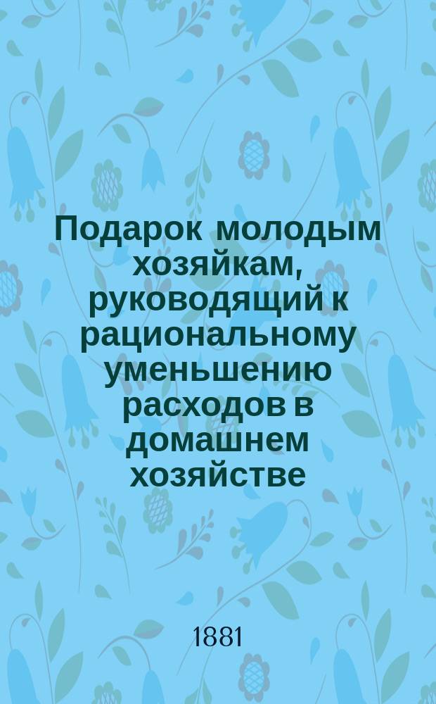 Подарок молодым хозяйкам, руководящий к рациональному уменьшению расходов в домашнем хозяйстве : Ч. 1-3