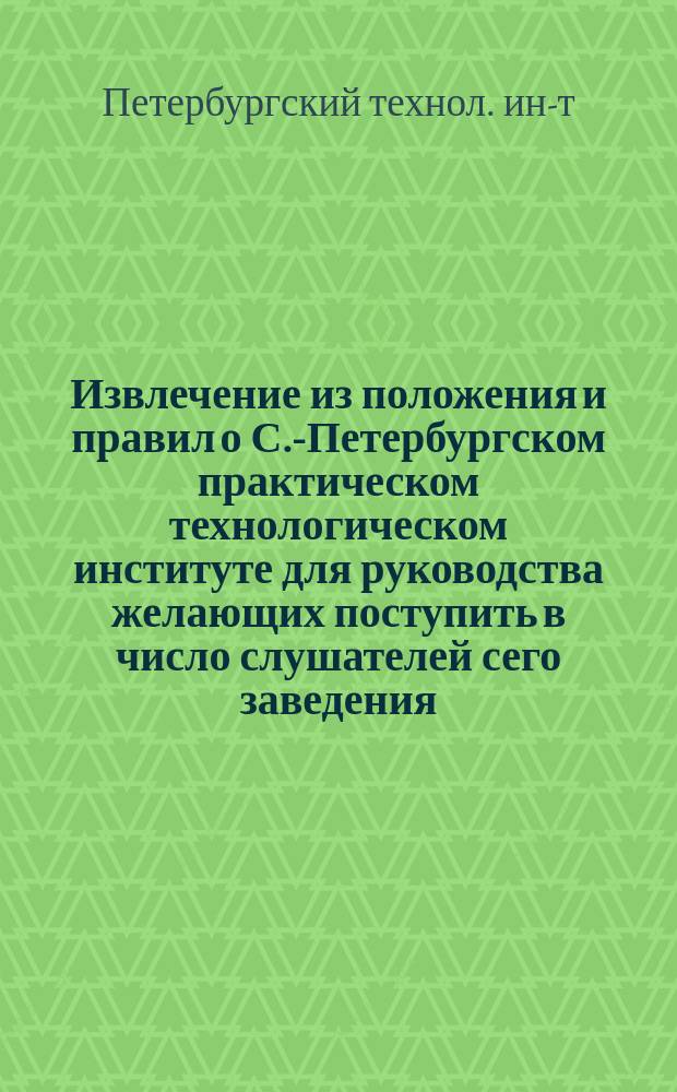 Извлечение из положения и правил о С.-Петербургском практическом технологическом институте для руководства желающих поступить в число слушателей сего заведения
