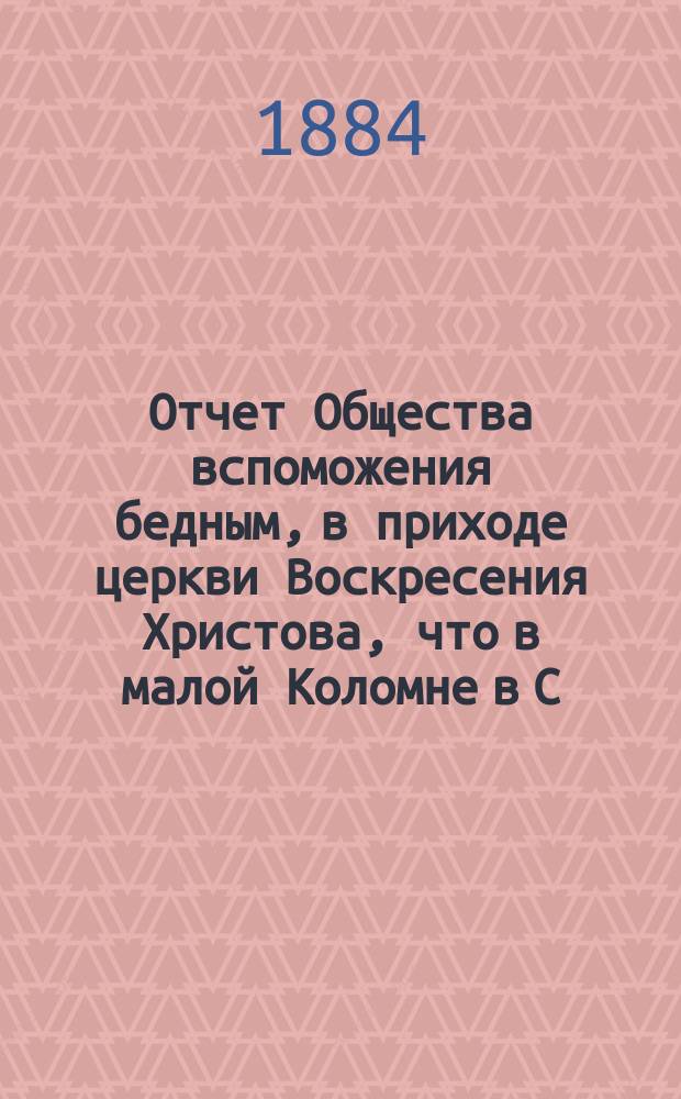 Отчет Общества вспоможения бедным, в приходе церкви Воскресения Христова, что в малой Коломне в С.-Петербурге. ... с 1 дек. 1883 г. по 1 дек. 1884 г.