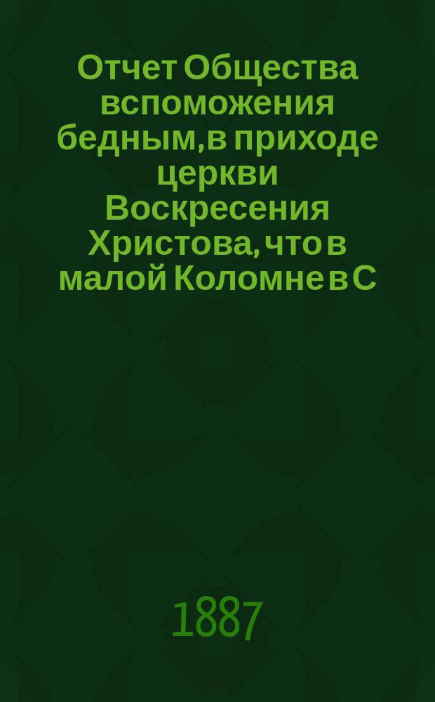 Отчет Общества вспоможения бедным, в приходе церкви Воскресения Христова, что в малой Коломне в С.-Петербурге. ... с 1 дек. 1886 г. по 1 дек. 1887 г.