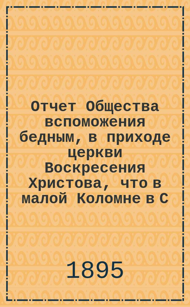 Отчет Общества вспоможения бедным, в приходе церкви Воскресения Христова, что в малой Коломне в С.-Петербурге. ... за время с 1 дек. 1893 г. по 1 дек. 1894 г.