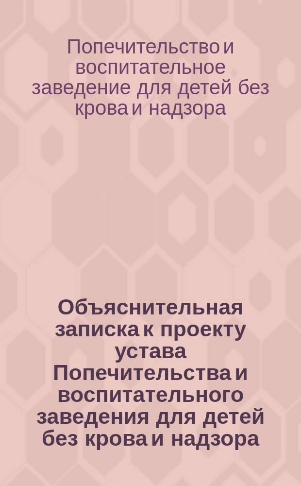 Объяснительная записка к проекту устава Попечительства и воспитательного заведения для детей без крова и надзора; Проект устава Попечительства и воспитательного заведения для находящихся без крова и надзора детей: С прил