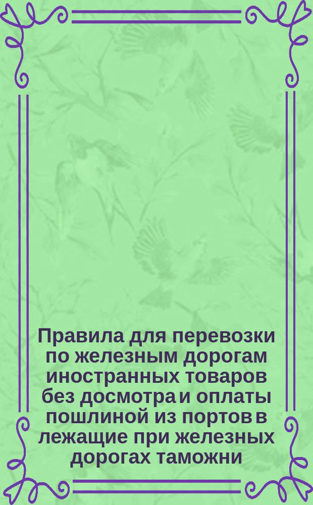 Правила для перевозки по железным дорогам иностранных товаров без досмотра и оплаты пошлиной из портов в лежащие при железных дорогах таможни