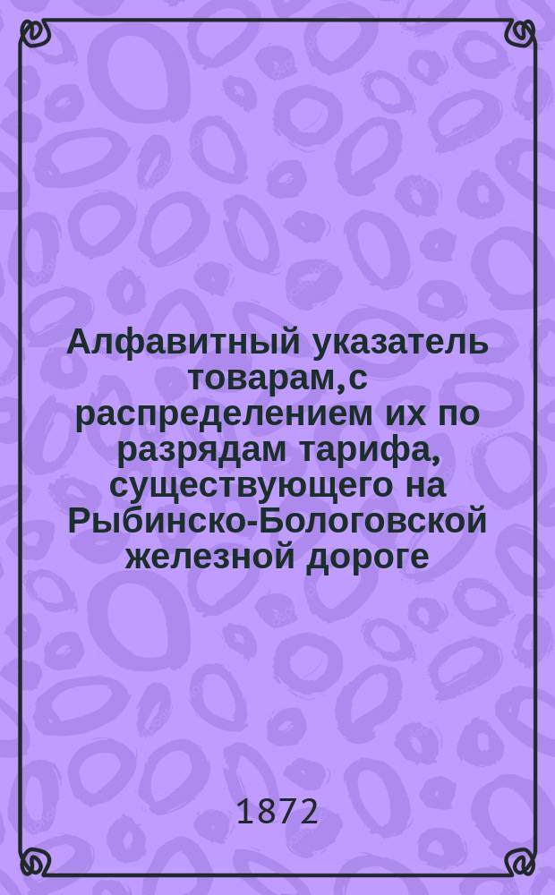 Алфавитный указатель товарам, с распределением их по разрядам тарифа, существующего на Рыбинско-Бологовской железной дороге