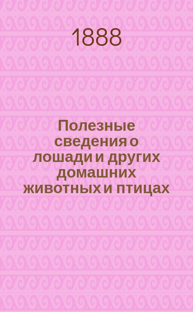 Полезные сведения о лошади и других домашних животных и птицах : Разведение и уход за домашними животными и птицами и лечение их болезней. С прил. осн. правил для вет.-полицейск. действий при повал. болезнях на домаш. животных, сост. Вет. ком., состоящим при М-ве вн. дел