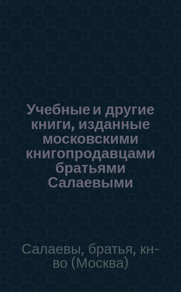 Учебные и другие книги, изданные московскими книгопродавцами братьями Салаевыми : Печ. 1-го мая 1884 г