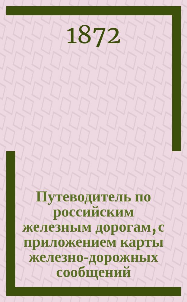 Путеводитель по российским железным дорогам, с приложением карты железно-дорожных сообщений, открытых, строящихся и проектируемых : Март 1872 г.