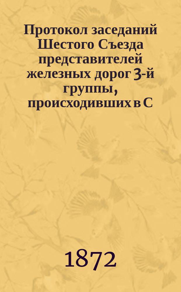 Протокол заседаний Шестого Съезда представителей железных дорог 3-й группы, происходивших в С.-Петербурге 7, 8, 9 и 10 ноября 1872 года